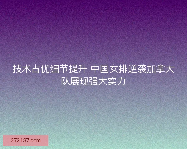 技术占优细节提升 中国女排逆袭加拿大队展现强大实力
