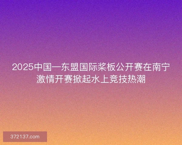 2025中国—东盟国际桨板公开赛在南宁激情开赛掀起水上竞技热潮
