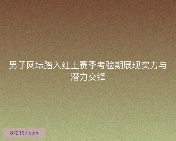 男子网坛踏入红土赛季考验期展现实力与潜力交锋