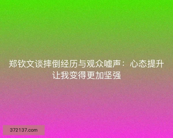 郑钦文谈摔倒经历与观众嘘声：心态提升让我变得更加坚强