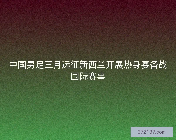 中国男足三月远征新西兰开展热身赛备战国际赛事