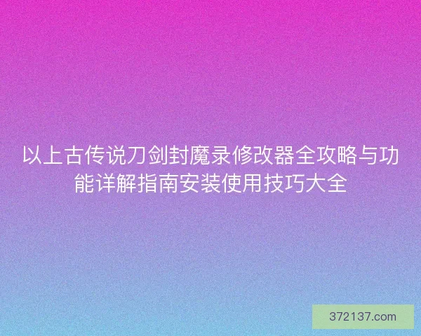 以上古传说刀剑封魔录修改器全攻略与功能详解指南安装使用技巧大全
