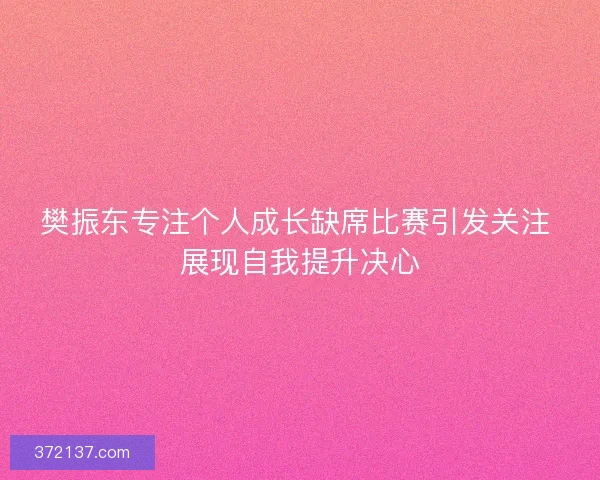 樊振东专注个人成长缺席比赛引发关注 展现自我提升决心