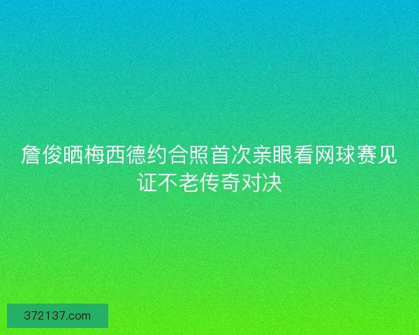 詹俊晒梅西德约合照首次亲眼看网球赛见证不老传奇对决