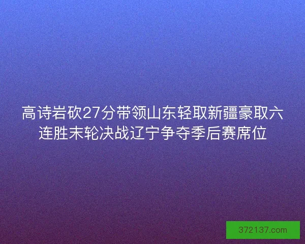 高诗岩砍27分带领山东轻取新疆豪取六连胜末轮决战辽宁争夺季后赛席位
