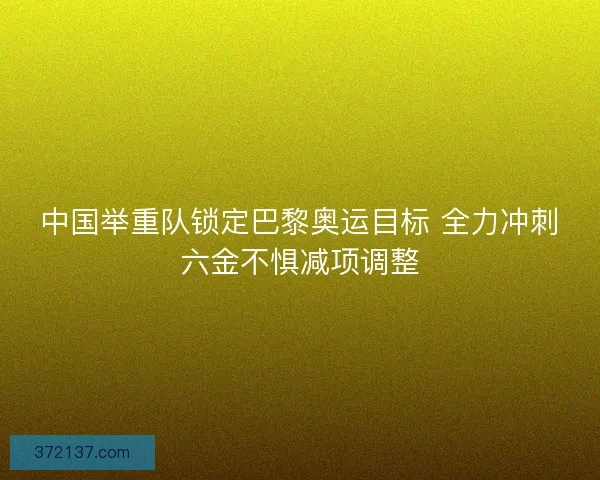 中国举重队锁定巴黎奥运目标 全力冲刺六金不惧减项调整