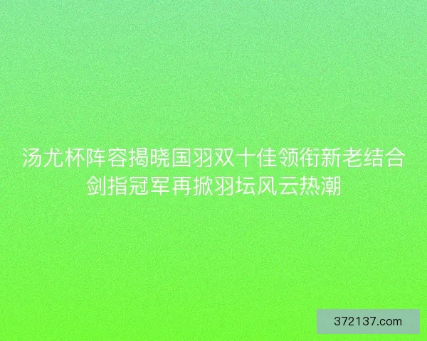 汤尤杯阵容揭晓国羽双十佳领衔新老结合剑指冠军再掀羽坛风云热潮