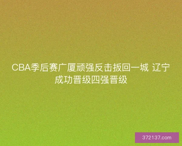 CBA季后赛广厦顽强反击扳回一城 辽宁成功晋级四强晋级
