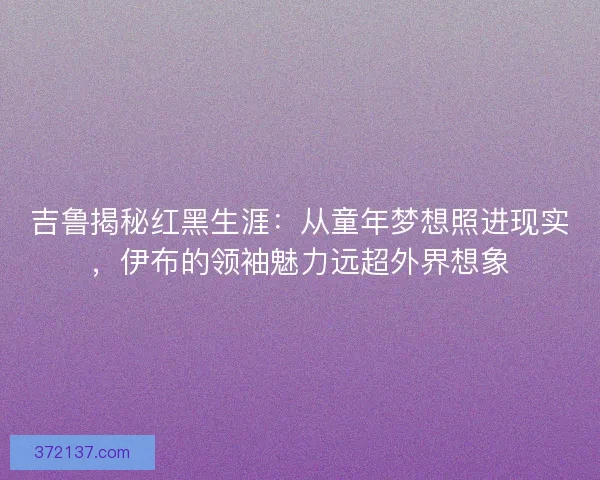 吉鲁揭秘红黑生涯：从童年梦想照进现实，伊布的领袖魅力远超外界想象