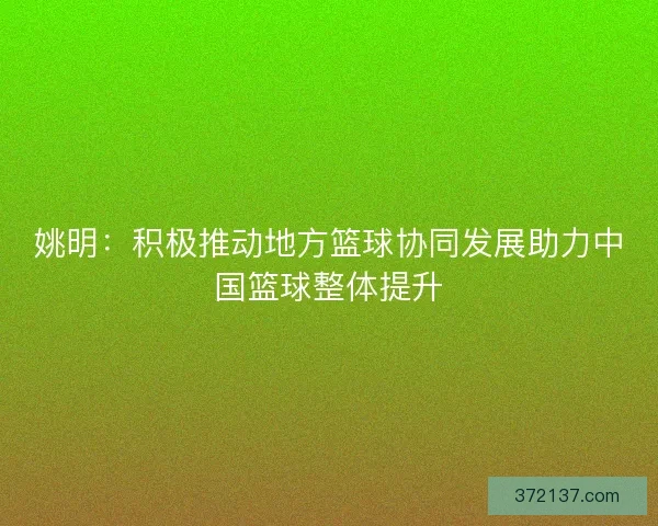 姚明：积极推动地方篮球协同发展助力中国篮球整体提升