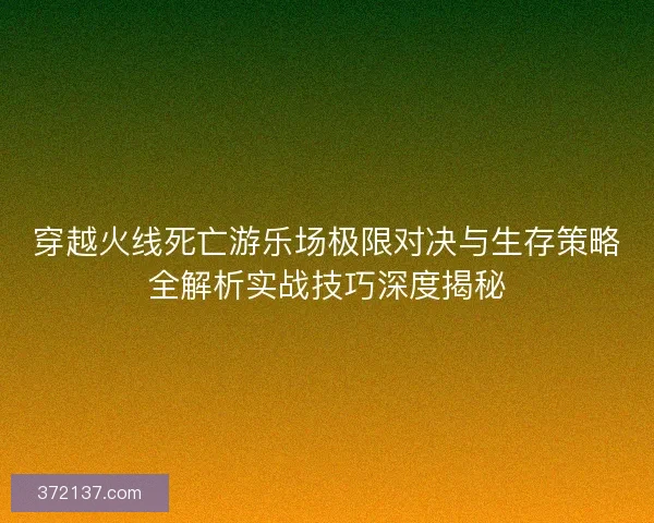 穿越火线死亡游乐场极限对决与生存策略全解析实战技巧深度揭秘