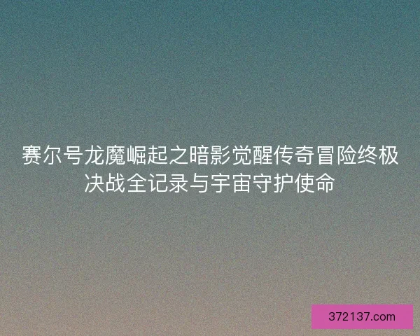 赛尔号龙魔崛起之暗影觉醒传奇冒险终极决战全记录与宇宙守护使命