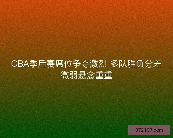 CBA季后赛席位争夺激烈 多队胜负分差微弱悬念重重