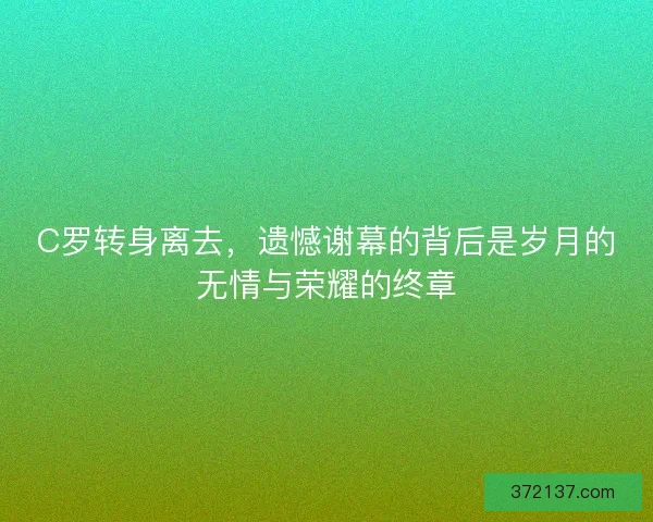 C罗转身离去，遗憾谢幕的背后是岁月的无情与荣耀的终章