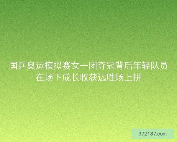 国乒奥运模拟赛女一团夺冠背后年轻队员在场下成长收获远胜场上拼