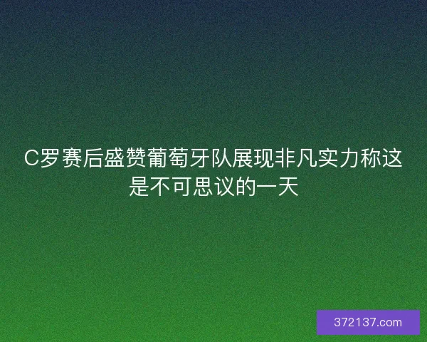 C罗赛后盛赞葡萄牙队展现非凡实力称这是不可思议的一天
