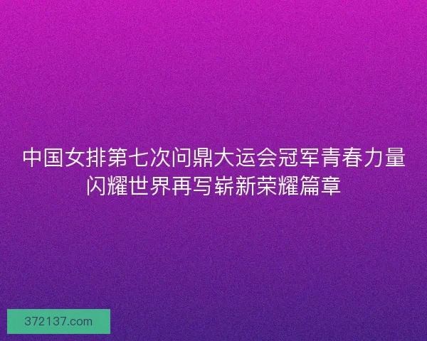 中国女排第七次问鼎大运会冠军青春力量闪耀世界再写崭新荣耀篇章