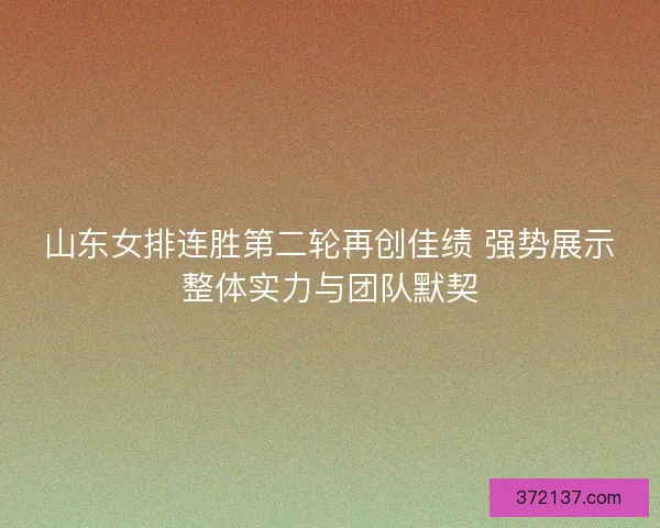 山东女排连胜第二轮再创佳绩 强势展示整体实力与团队默契